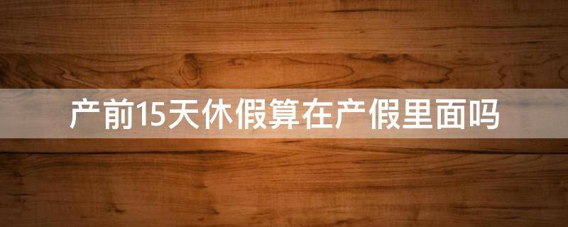 产假提前休15天算产假里面吗 产前15天休假算在产假里面吗