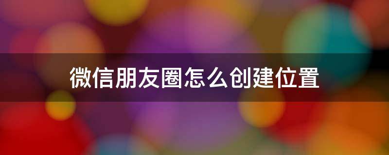 微信朋友圈怎么创建位置 安卓微信朋友圈怎么创建位置