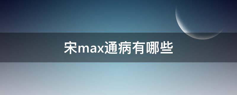 宋maxDM通病 宋max通病有哪些