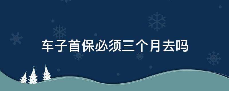 新车是必须三个月去首保吗 车子首保必须三个月去吗