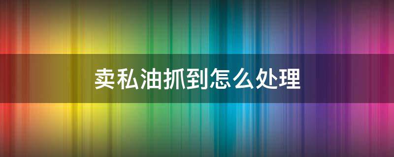 卖私油抓到怎么处理（给卖私油的打工抓到怎么处理）