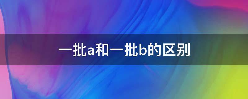 一批a和一批b的区别 一批a和一批b有什么区别