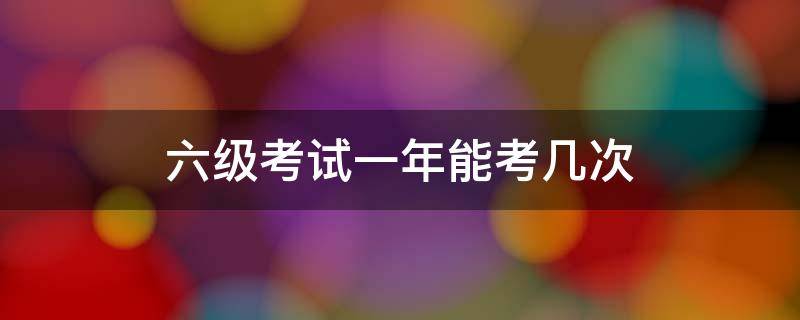 六级考试时间一年有几次 六级考试一年能考几次