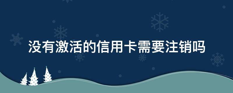 办理的信用卡没有激活需要注销吗 没有激活的信用卡需要注销吗