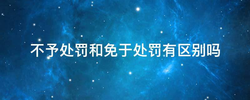 不予处罚和免除处罚 不予处罚和免于处罚有区别吗