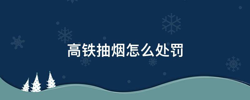 高铁抽烟怎么处罚（高铁抽烟怎么处罚会不会留案底）