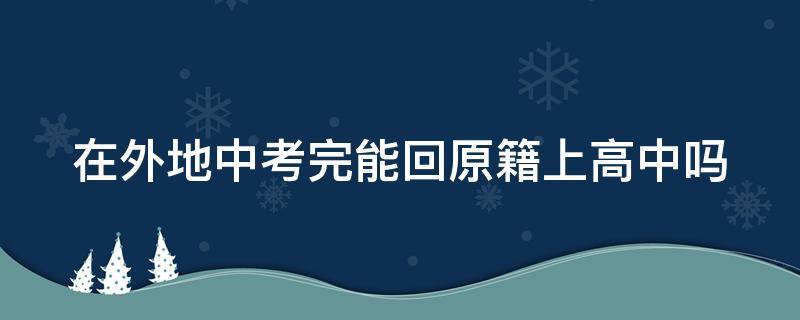 在外地中考完能回原籍上高中吗 在外地中考完能回原籍上高中吗知乎