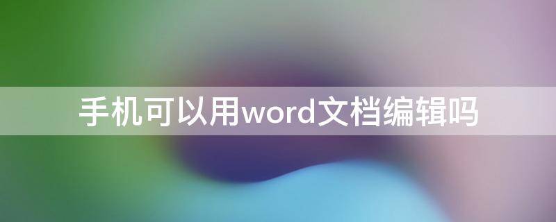 手机可以用word文档编辑吗 手机上能不能编辑word文档