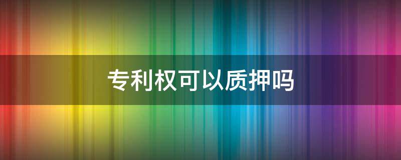 专利权可以作为质押品吗 专利权可以质押吗