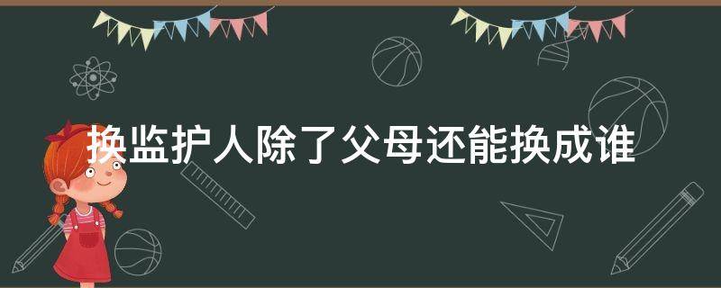 什么情况下可以换监护人 换监护人除了父母还能换成谁