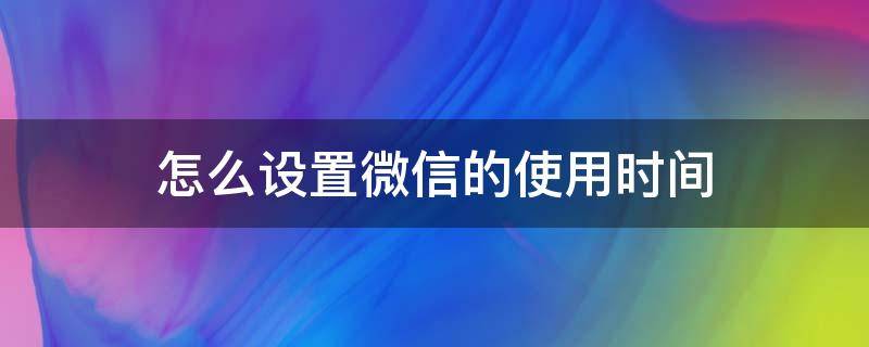 微信可以设置使用时间 怎么设置微信的使用时间