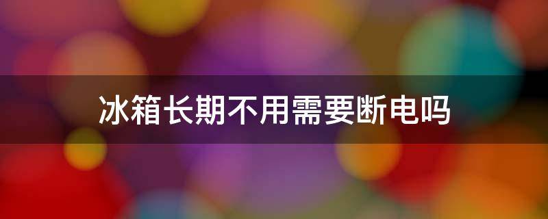 冰箱长期不用需不需要断电 冰箱长期不用需要断电吗