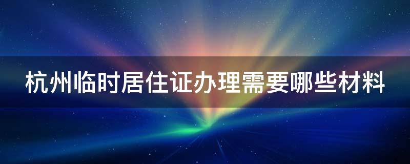 杭州临时居住证办理需要哪些材料和手续 杭州临时居住证办理需要哪些材料