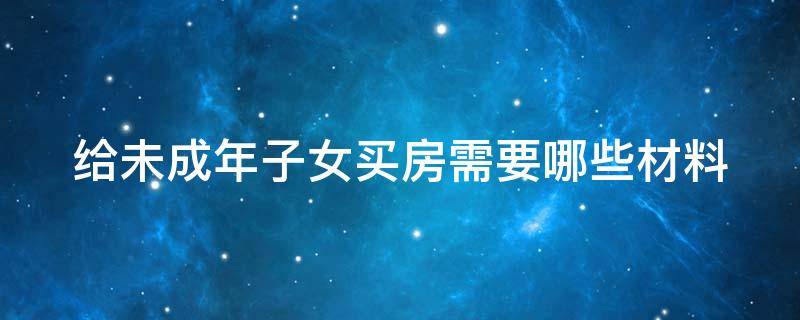 给未成年子女买房需要哪些材料呢 给未成年子女买房需要哪些材料