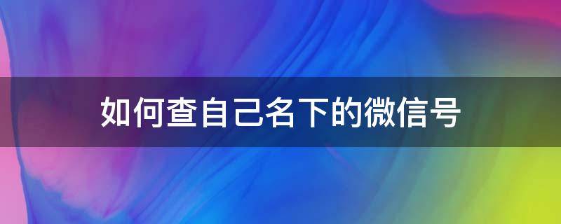 如何查自己名下的微信号 怎么查自己名下微信的微信号