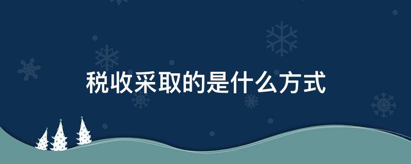 税收征收有几种方式 税收采取的是什么方式