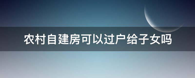 农村自建房屋过户给子女 农村自建房可以过户给子女吗