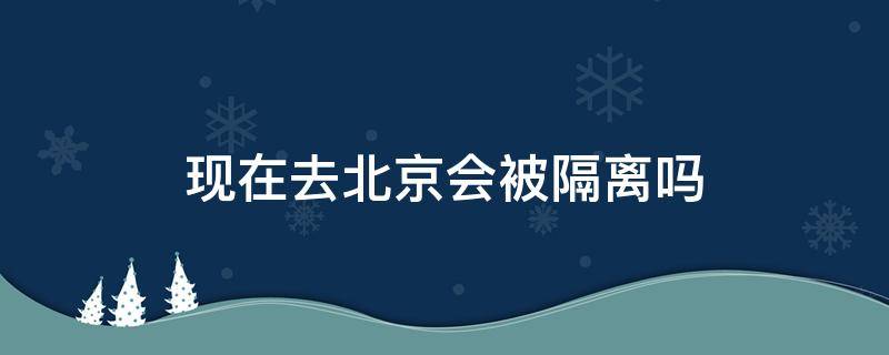 现在去北京会被隔离吗9月 现在去北京会被隔离吗