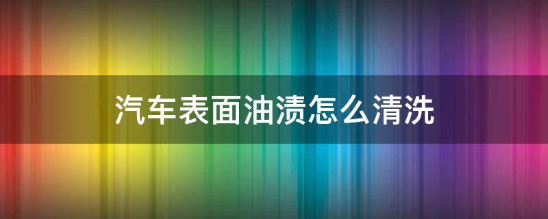 汽车表面油渍怎么清洗 汽车表面的油渍怎么清除