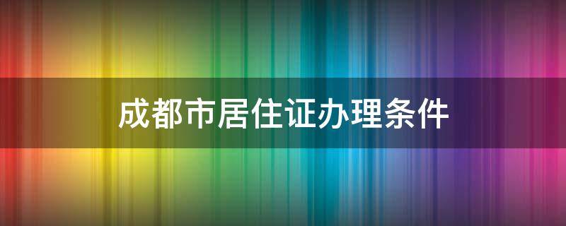 成都市办理居住证的条件 成都市居住证办理条件