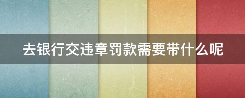 去银行交违章罚款需要带什么呢 去银行交违章罚款需要带什么呢身份证