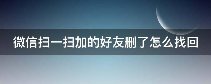 微信扫一扫添加好友删除后怎么办 微信扫一扫加的好友删了怎么找回