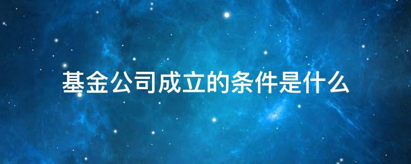 基金管理公司成立的条件 基金公司成立的条件是什么