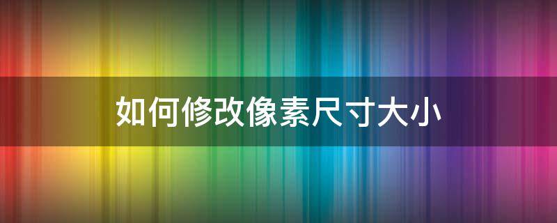 如何修改像素尺寸大小 怎么修改像素尺寸