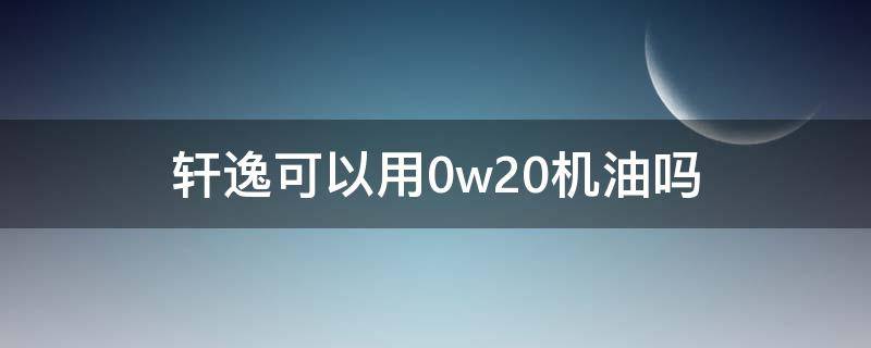 新轩逸用0w20机油好吗 轩逸可以用0w20机油吗