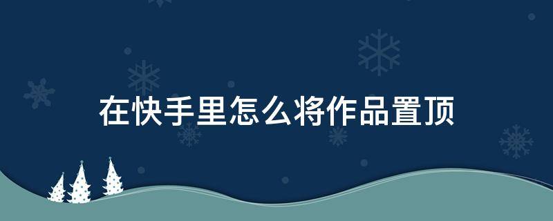 在快手里怎么将作品置顶 快手怎么把自己的作品置顶