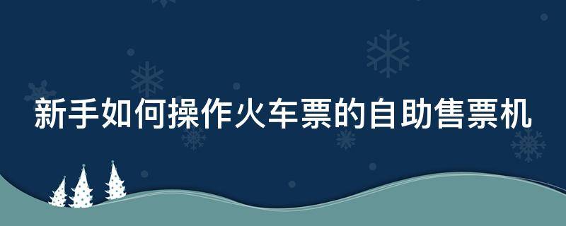 火车自助售票机怎么买票 新手如何操作火车票的自助售票机