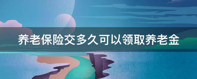 养老保险交多久可以领退休工资 养老保险交多久可以领取养老金