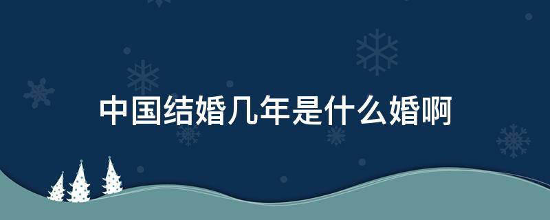 中国结婚几年是什么婚啊 中国结婚是多少岁