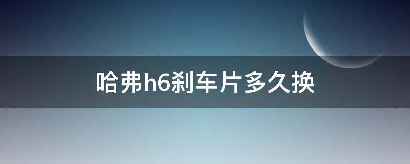 长城h6刹车片多少公里换 哈弗h6刹车片多久换