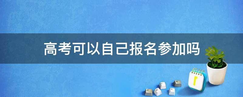 职高高考可以自己报名参加吗 高考可以自己报名参加吗