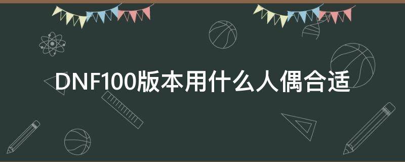 dnf100版本什么人偶好用 DNF100版本用什么人偶合适