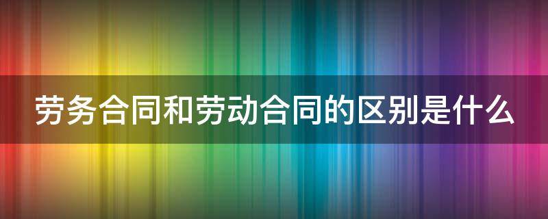 劳务合同 和劳动合同的区别 劳务合同和劳动合同的区别是什么