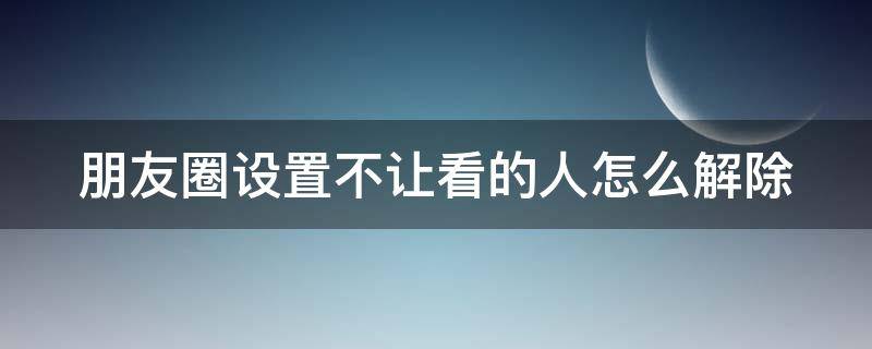 朋友圈设置不让看的人怎么解除不了 朋友圈设置不让看的人怎么解除