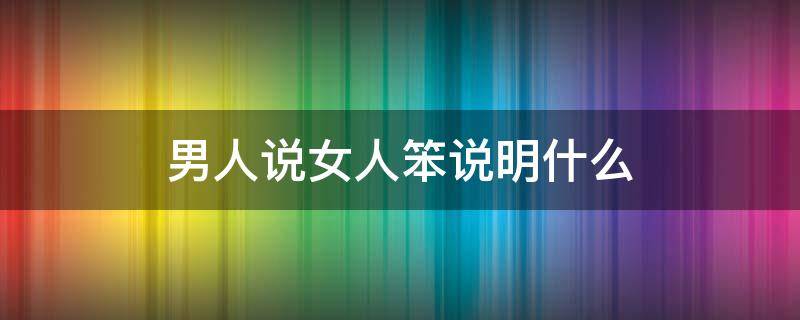 男生说女人笨说明什么 男人说女人笨说明什么