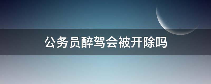 公务员醉驾会被开除吗 公务员醉驾会被开除公职吗