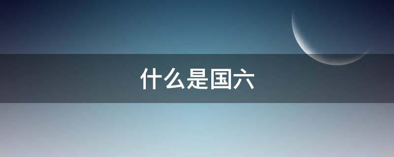 什么是国六 什么是国六车