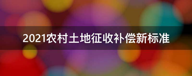 2021农村土地征收补偿新标准（2021年农村征收土地补偿标准）