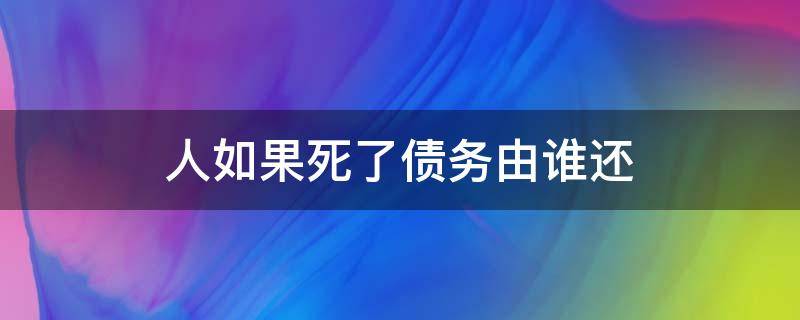 人如果死了债务由谁还 人死了以后债务谁还