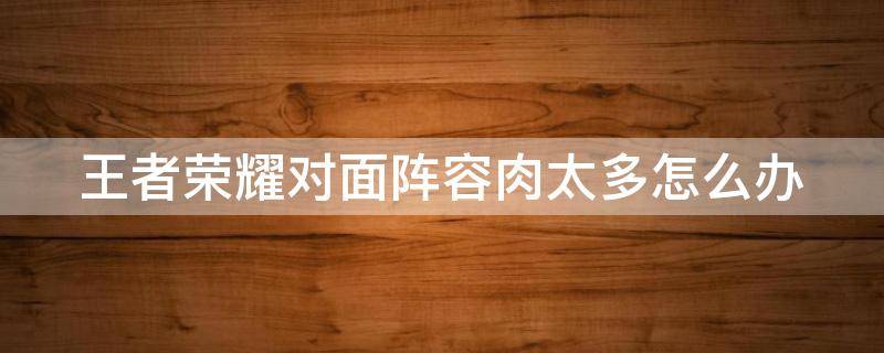 王者荣耀对面阵容肉太多怎么办 王者荣耀对面阵容太肉了,怎么打?