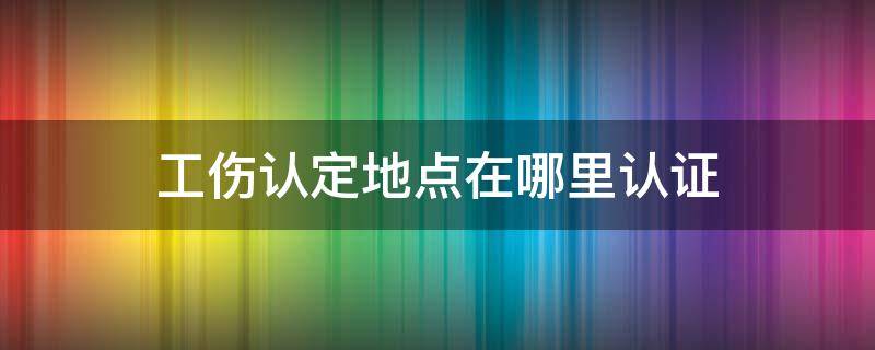 工伤认定地点在哪里认证 工伤认定在什么地方认定