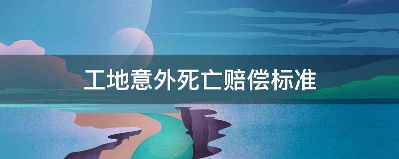 农民工工地意外死亡赔偿标准 工地意外死亡赔偿标准