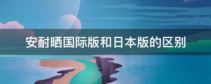 安耐晒日本版和国际版效果一样吗 安耐晒国际版和日本版的区别