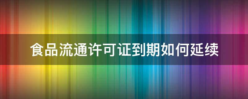 食品流通许可证到期如何延续 食品流通许可证有效期到了怎么续