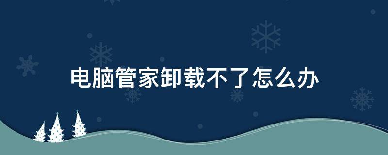 腾讯电脑管家卸载不了怎么办 电脑管家卸载不了怎么办