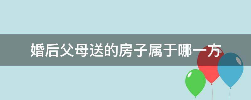 婚后父母送的房子属于哪一方 婚后父母送的房子给女方算